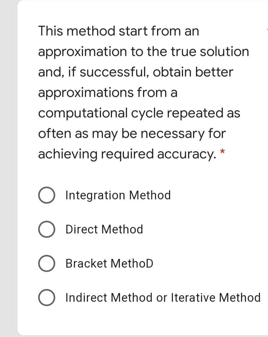 This method start from an
approximation to the true solution
and, if successful, obtain better
approximations from a
computational cycle repeated as
often as may be necessary for
achieving required accuracy.
Integration Method
Direct Method
Bracket MethoD
Indirect Method or Iterative Method
