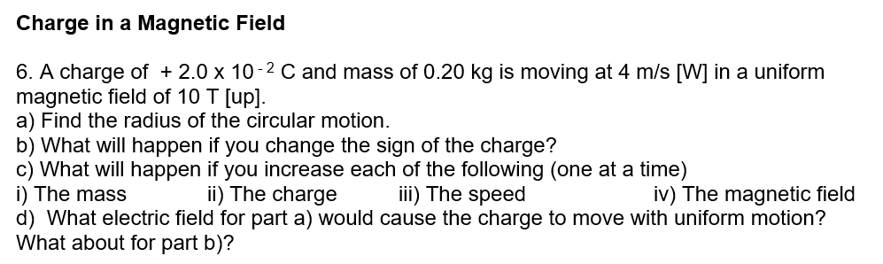Charge in a Magnetic Field
6. A charge of + 2.0 x 10-2 C and mass of 0.20 kg is moving at 4 m/s [W] in a uniform
magnetic field of 10 T [up].
a) Find the radius of the circular motion.
b) What will happen if you change the sign of the charge?
c) What will happen if you increase each of the following (one at a time)
i) The mass
d) What electric field for part a) would cause the charge to move with uniform motion?
What about for part b)?
ii) The charge
iii) The speed
iv) The magnetic field
