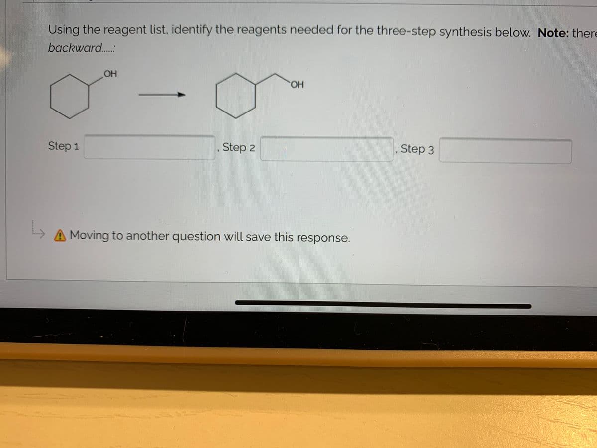 Using the reagent list, identify the reagents needed for the three-step synthesis below. Note: there
backward..:
OH
HO.
Step 1
Step 2
Step 3
A Moving to another question will save this response.
