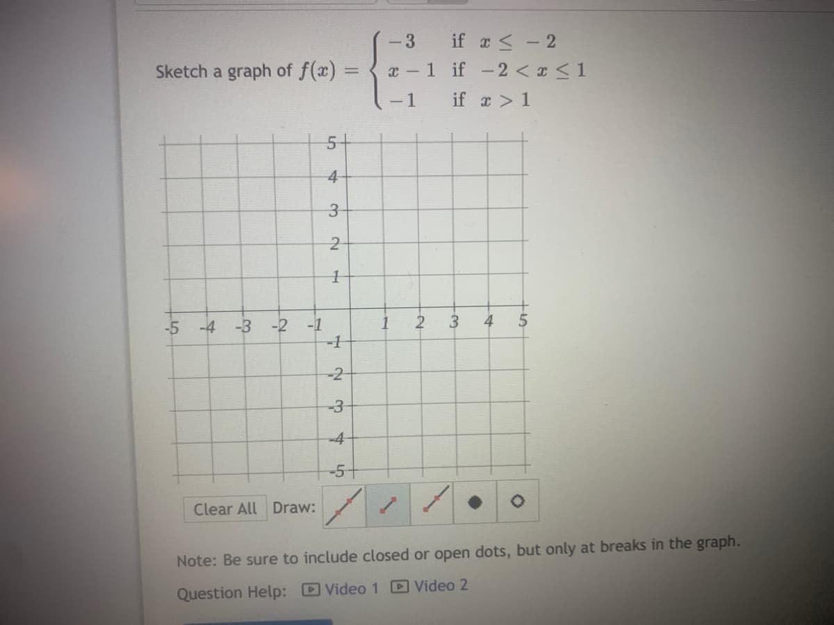 if a < - 2
x -1 if -2 < x <1
-3
Sketch a graph of f(x) =
-1
if a > 1
5-
3
-2
1
4
-5
-1
-1
-4 -3
-2
-3
-4
-5+
Clear All Draw:
Note: Be sure to include closed or open dots, but only at breaks in the graph.
Question Help: Video 1 Video 2
3.
4.
