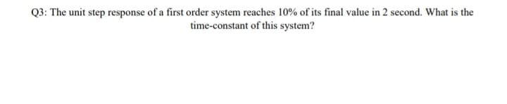 Q3: The unit step response of a first order system reaches 10% of its final value in 2 second. What is the
time-constant of this system?
