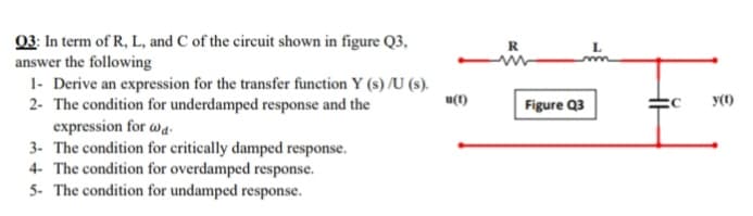 03: In term of R, L, and C of the circuit shown in figure Q3,
answer the following
1- Derive an expression for the transfer function Y (s) /U (s).
2- The condition for underdamped response and the
expression for wa
3. The condition for critically damped response.
u(1)
Figure Q3
y()

