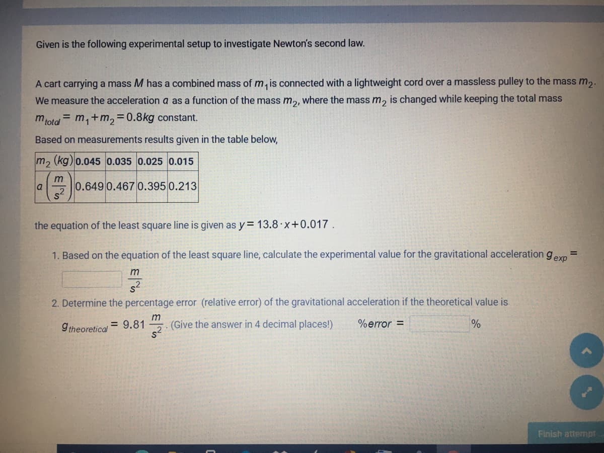 Given is the following experimental setup to investigate Newton's second law.
A cart carrying a mass M has a combined mass of m, is connected with a lightweight cord over a massless pulley to the mass m,.
We measure the acceleration a as a function of the mass m,, where the mass m, is changed while keeping the total mass
mtota = m,+m, =0.8kg constant.
Based on measurements results given in the table below,
m, (kg)0.045 0.035 0.025 0.015
m
a
0.649 0.467 0.395 0.213
the equation of the least square line is given as y= 13.8 x+0.017
1. Based on the equation of the least square line, calculate the experimental value for the gravitational acceleration gexo
%3D
s2
2. Determine the percentage error (relative error) of the gravitational acceleration if the theoretical value is
= 9.81
m
(Give the answer in 4 decimal places!)
%error =
%
9 theoretical
Finish attempt
