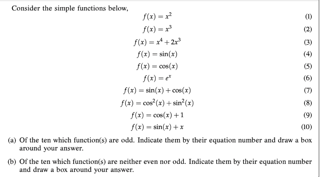 Consider the simple functions below,
f(x) = x?
(1)
f(x) = x³
(2)
f(x) = x* + 2x3
(3)
f(x) = sin(x)
(4)
f(x) = cos(x)
(5)
f(x) = e*
(6)
f(x) = sin(x) + cos(x)
(7)
f(x) = cos (x) + sin?(x)
(8)
f(x) = cos(x) +1
(9)
f(x) = sin(x) + x
(10)
(a) Of the ten which function(s) are odd. Indicate them by their equation number and draw a box
around your answer.
(b) Of the ten which function(s) are neither even nor odd. Indicate them by their equation number
and draw a box around your answer.
