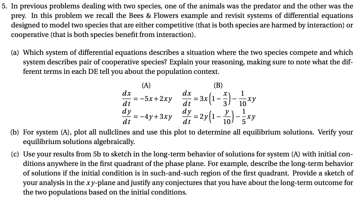5. In previous problems dealing with two species, one of the animals was the predator and the other was the
prey. In this problem we recall the Bees & Flowers example and revisit systems of differential equations
designed to model two species that are either competitive (that is both species are harmed by interaction) or
cooperative (that is both species benefit from interaction).
(a) Which system of differential equations describes a situation where the two species compete and which
system describes pair of cooperative species? Explain your reasoning, making sure to note what the dif-
ferent terms in each DE tell you about the population context.
(A)
(B)
dx
= -5x+2xy
dt
dx
= 3x|1
dt
1
ху
10
-
3
:-4y+3xy
dt
dy
dy
= 2y(1
y
y[l
- 10)-5*y
1
dt
(b) For system (A), plot all nullclines and use this plot to determine all equilibrium solutions. Verify your
equilibrium solutions algebraically.
(c) Use your results from 5b to sketch in the long-term behavior of solutions for system (A) with initial con-
ditions anywhere in the first quadrant of the phase plane. For example, describe the long-term behavior
of solutions if the initial condition is in such-and-such region of the first quadrant. Provide a sketch of
your analysis in the xy-plane and justify any conjectures that you have about the long-term outcome for
the two populations based on the initial conditions.
