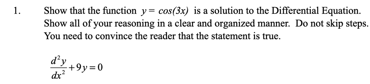 1.
Show that the function y= cos(3x) is a solution to the Differential Equation.
Show all of your reasoning in a clear and organized manner. Do not skip steps.
You need to convince the reader that the statement is true.
d’y
"+9y=0
dx?
2
