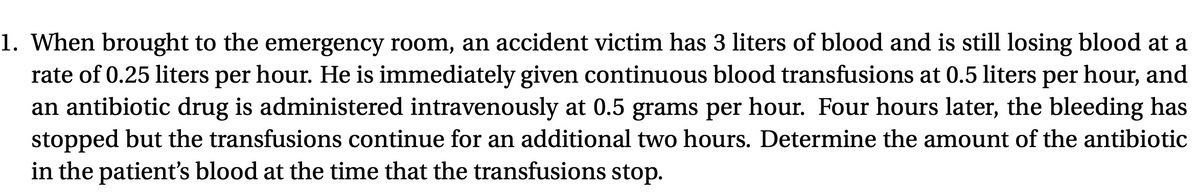 1. When brought to the emergency room, an accident victim has 3 liters of blood and is still losing blood at a
rate of 0.25 liters per hour. He is immediately given continuous blood transfusions at 0.5 liters per hour, and
an antibiotic drug is administered intravenously at 0.5 grams per hour. Four hours later, the bleeding has
stopped but the transfusions continue for an additional two hours. Determine the amount of the antibiotic
in the patient's blood at the time that the transfusions stop.
