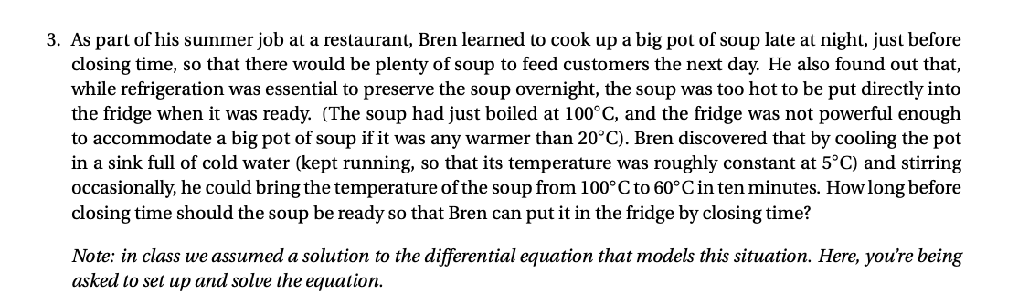 3. As part of his summer job at a restaurant, Bren learned to cook up a big pot of soup late at night, just before
closing time, so that there would be plenty of soup to feed customers the next day. He also found out that,
while refrigeration was essential to preserve the soup overnight, the soup was too hot to be put directly into
the fridge when it was ready. (The soup had just boiled at 100°C, and the fridge was not powerful enough
to accommodate a big pot of soup if it was any warmer than 20°C). Bren discovered that by cooling the pot
in a sink full of cold water (kept running, so that its temperature was roughly constant at 5°C) and stirring
occasionally, he could bring the temperature of the soup from 100°C to 60°C in ten minutes. Howlong before
closing time should the soup be ready so that Bren can put it in the fridge by closing time?
Note: in class we assumed a solution to the differential equation that models this situation. Here, you're being
asked to set up and solve the equation.
