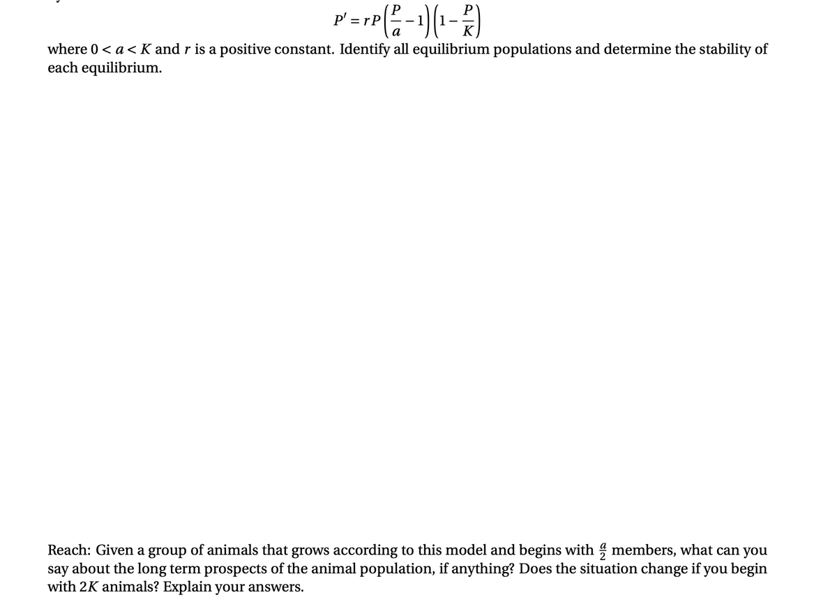 P' = rP
a
K
where 0 < a< K and r is a positive constant. Identify all equilibrium populations and determine the stability of
each equilibrium.
Reach: Given a group of animals that grows according to this model and begins with members, what can you
say about the long term prospects of the animal population, if anything? Does the situation change if you begin
with 2K animals? Explain your answers.
