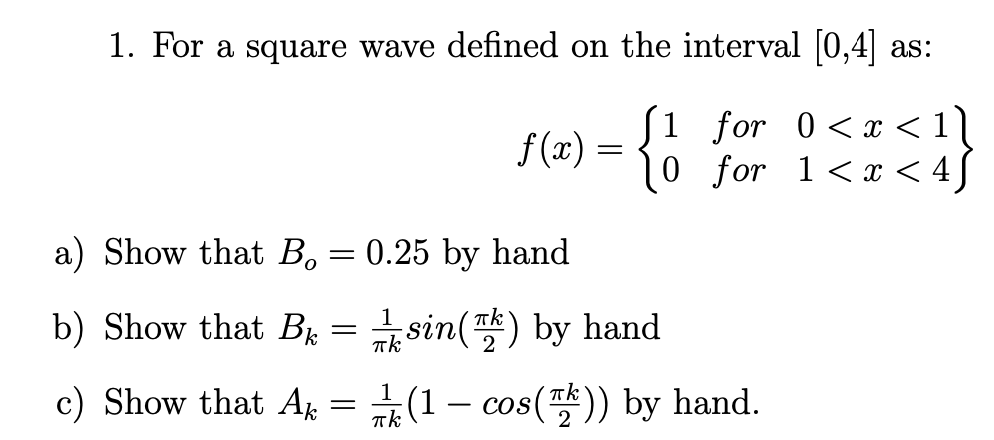 1. For a square wave defined on the interval [0,4] as:
ƒ(x) = { 1
[1 for 0<x< 1]
10 for
1<x< 4
a) Show that B, = 0.25 by hand
b) Show that B =
c) Show that Ak =
sin() by hand
1
(1 - cos()) by hand.
πk
