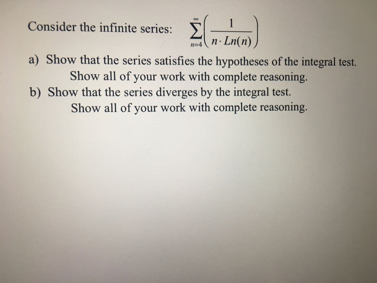 Consider the infinite series:
1
n=4
n· Ln(n)
a) Show that the series satisfies the hypotheses of the integral test.
Show all of your work with complete reasoning.
b) Show that the series diverges by the integral test.
Show all of your work with complete reasoning.
