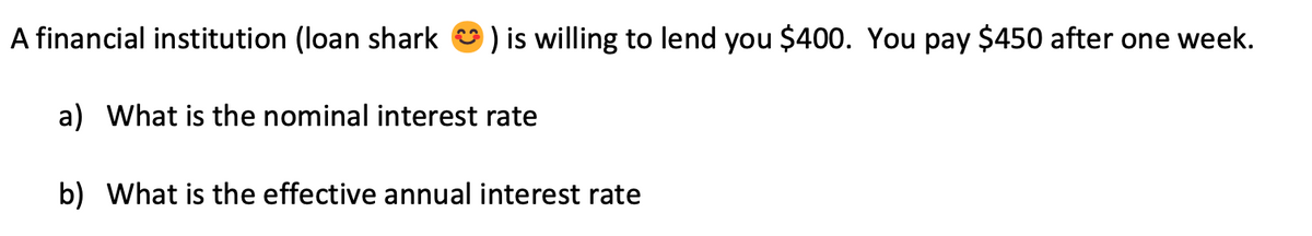 A financial institution (loan shark
) is willing to lend you $400. You pay $450 after one week.
a) What is the nominal interest rate
b) What is the effective annual interest rate