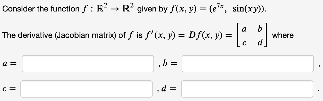 Consider the function ƒ : R² → R² given by ƒ(x, y) = (e7x, sin(xy)).
= [a b]
C
The derivative (Jacobian matrix) of f is ƒ'(x, y) = Df(x, y)
a =
C =
,b=
, d =
where
