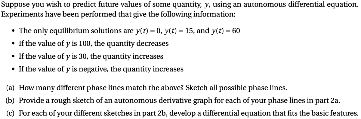 Suppose you wish to predict future values of some quantity, y, using an autonomous differential equation.
Experiments have been performed that give the following information:
• The only equilibrium solutions are y(t) = 0, y(t) = 15, and y(t) = 60
• If the value of y is 100, the quantity decreases
• If the value of y is 30, the quantity increases
• If the value of y is negative, the quantity increases
(a) How many different phase lines match the above? Sketch all possible phase lines.
(b) Provide a rough sketch of an autonomous derivative graph for each of your phase lines in part 2a.
(c) For each of your different sketches in part 2b, develop a differential equation that fits the basic features.
