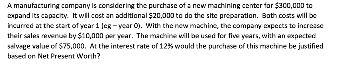 A manufacturing company is considering the purchase of a new machining center for $300,000 to
expand its capacity. It will cost an additional $20,000 to do the site preparation. Both costs will be
incurred at the start of year 1 (eg - year 0). With the new machine, the company expects to increase
their sales revenue by $10,000 per year. The machine will be used for five years, with an expected
salvage value of $75,000. At the interest rate of 12% would the purchase of this machine be justified
based on Net Present Worth?