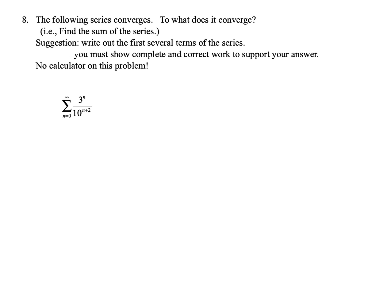 8. The following series converges. To what does it converge?
(i.e., Find the sum of the series.)
Suggestion: write out the first several terms of the series.
you must show complete and correct work to support your answer.
No calculator on this problem!
3"
10n+2
n=0

