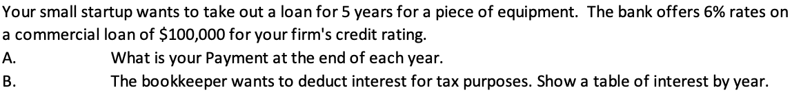 Your small startup wants to take out a loan for 5 years for a piece of equipment. The bank offers 6% rates on
a commercial loan of $100,000 for your firm's credit rating.
A.
What is your Payment at the end of each year.
B.
The bookkeeper wants to deduct interest for tax purposes. Show a table of interest by year.