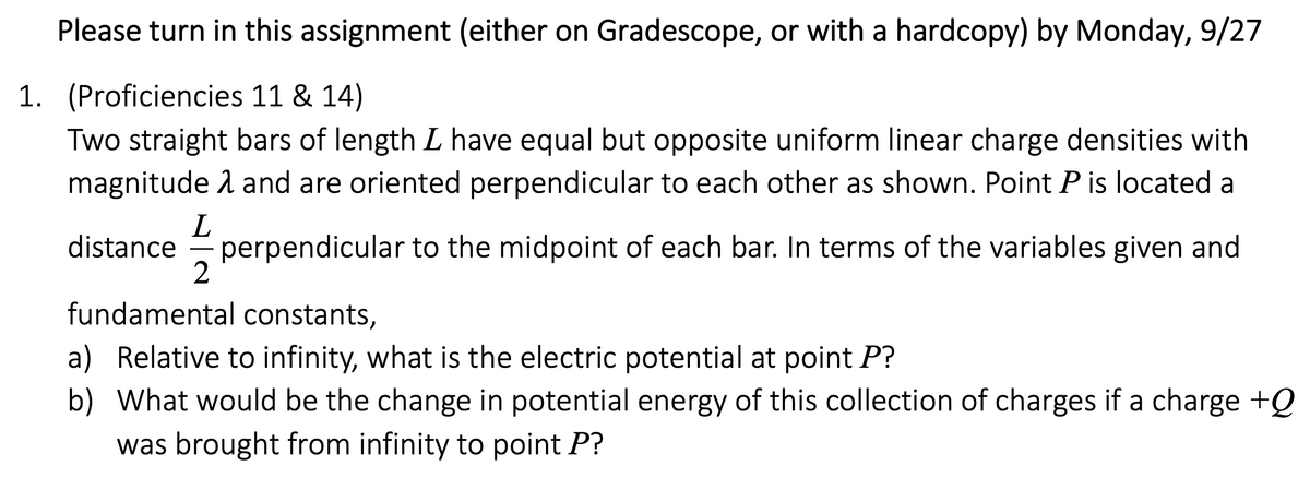 Please turn in this assignment (either on Gradescope, or with a hardcopy) by Monday, 9/27
1. (Proficiencies 11 & 14)
Two straight bars of length L have equal but opposite uniform linear charge densities with
magnitude 1 and are oriented perpendicular to each other as shown. Point P is located a
L
perpendicular to the midpoint of each bar. In terms of the variables given and
2
distance
fundamental constants,
a) Relative to infinity, what is the electric potential at point P?
b) What would be the change in potential energy of this collection of charges if a charge +Q
was brought from infinity to point P?
