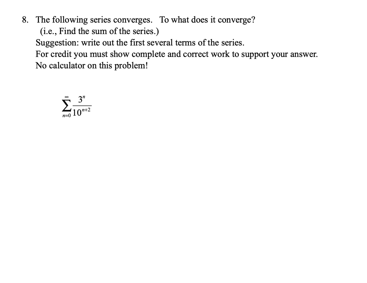 8. The following series converges. To what does it converge?
(i.e., Find the sum of the series.)
Suggestion: write out the first several terms of the series.
For credit you must show complete and correct work to support your answer.
No calculator on this problem!
3"
10n+2
n=0
