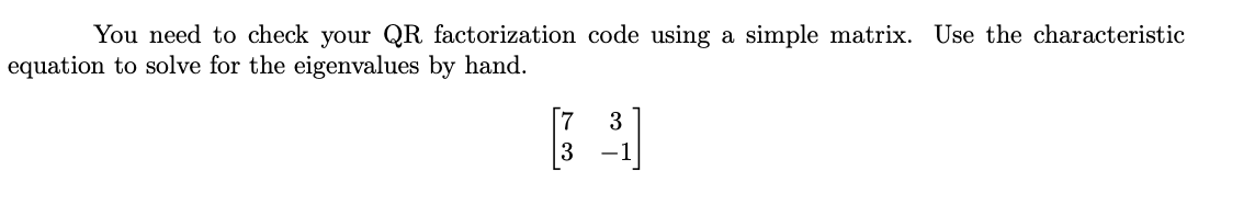 You need to check your QR factorization code using a simple matrix. Use the characteristic
equation to solve for the eigenvalues by hand.
3
[9]
-1