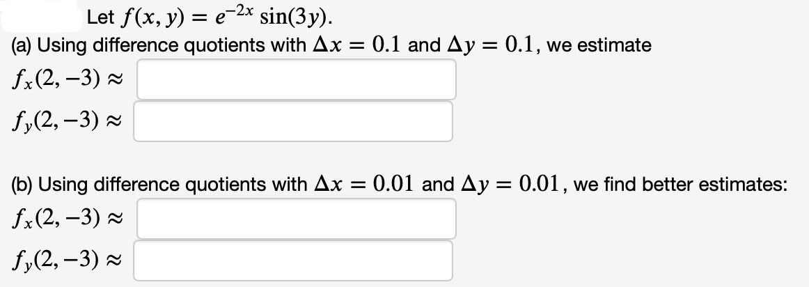 Let ƒ(x, y) = e−²x* sin(3y).
(a) Using difference quotients with Ax = 0.1 and Ay = 0.1, we estimate
fx(2, -3) ≈
fy(2,-3)≈
(b) Using difference quotients with Ax =
fx(2, -3) ≈
fy(2, -3)≈
0.01 and Ay = 0.01, we find better estimates: