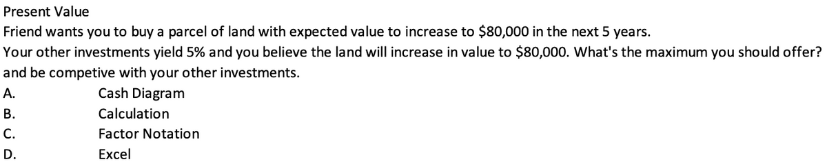 Present Value
Friend wants you to buy a parcel of land with expected value to increase to $80,000 in the next 5 years.
Your other investments yield 5% and you believe the land will increase in value to $80,000. What's the maximum you should offer?
and be competive with your other investments.
A.
Cash Diagram
B.
C.
D.
Calculation
Factor Notation
Excel