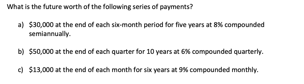 What is the future worth of the following series of payments?
a) $30,000 at the end of each six-month period for five years at 8% compounded
semiannually.
b) $50,000 at the end of each quarter for 10 years at 6% compounded quarterly.
c) $13,000 at the end of each month for six years at 9% compounded monthly.