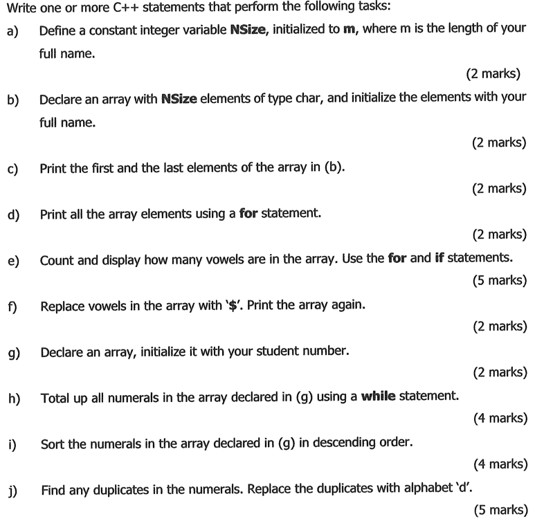 Write one or more C++ statements that perform the following tasks:
a)
Define a constant integer variable NSize, initialized to m, where m is the length of your
full name.
(2 marks)
b)
Declare an array with NSize elements of type char, and initialize the elements with your
full name.
(2 marks)
c)
Print the first and the last elements of the array in (b).
(2 marks)
d)
Print all the array elements using a for statement.
(2 marks)
Count and display how many vowels are in the array. Use the for and if statements.
(5 marks)
e)
f)
Replace vowels in the array with $'. Print the array again.
(2 marks)
g)
Declare an array, initialize it with your student number.
(2 marks)
h)
Total up all numerals in the array declared in (g) using a while statement.
(4 marks)
i)
Sort the numerals in the array declared in (g) in descending order.
(4 marks)
j)
Find any duplicates in the numerals. Replace the duplicates with alphabet 'd'.
(5 marks)
