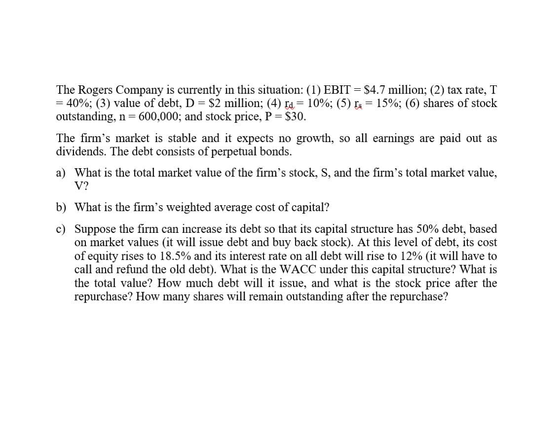 The Rogers Company is currently in this situation: (1) EBIT = $4.7 million; (2) tax rate, T
= 40%; (3) value of debt, D = $2 million; (4) ra = 10%; (5) r = 15%; (6) shares of stock
outstanding, n = 600,000; and stock price, P = $30.
The firm's market is stable and it expects no growth, so all earnings are paid out as
dividends. The debt consists of perpetual bonds.
a) What is the total market value of the firm's stock, S, and the firm's total market value,
V?
b) What is the firm's weighted average cost of capital?
c) Suppose the firm can increase its debt so that its capital structure has 50% debt, based
on market values (it will issue debt and buy back stock). At this level of debt, its cost
of equity rises to 18.5% and its interest rate on all debt will rise to 12% (it will have to
call and refund the old debt). What is the WACC under this capital structure? What is
the total value? How much debt will it issue, and what is the stock price after the
repurchase? How many shares will remain outstanding after the repurchase?
