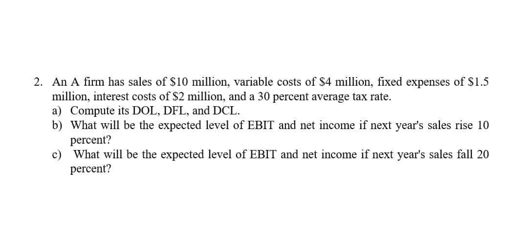 2. An A firm has sales of $10 million, variable costs of $4 million, fixed expenses of $1.5
million, interest costs of $2 million, and a 30 percent average tax rate.
a) Compute its DOL, DFL, and DCL.
b) What will be the expected level of EBIT and net income if next year's sales rise 10
percent?
c)
What will be the expected level of EBIT and net income if next year's sales fall 20
percent?
