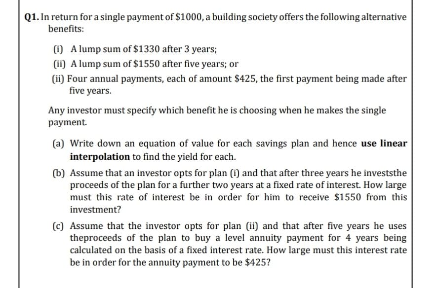 Q1. In return for a single payment of $1000, a building society offers the following alternative
benefits:
(i) A lump sum of $1330 after 3 years;
(ii) A lump sum of $1550 after five years; or
(ii) Four annual payments, each of amount $425, the first payment being made after
five years.
Any investor must specify which benefit he is choosing when he makes the single
рayment.
(a) Write down an equation of value for each savings plan and hence use linear
interpolation to find the yield for each.
(b) Assume that an investor opts for plan (i) and that after three years he investsthe
proceeds of the plan for a further two years at a fixed rate of interest. How large
must this rate of interest be in order for him to receive $1550 from this
investment?
(c) Assume that the investor opts for plan (ii) and that after five years he uses
theproceeds of the plan to buy a level annuity payment for 4 years being
calculated on the basis of a fixed interest rate. How large must this interest rate
be in order for the annuity payment to be $425?
