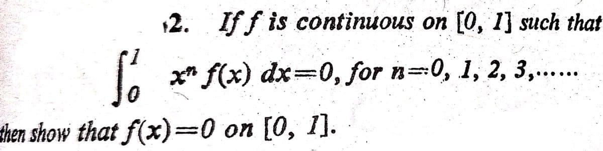 2. If f is continuous on [0, 1] such that
x* f(x) dx=0, for n=0, 1, 2, 3,...
then show that f(x)=0 on [0, 1].
