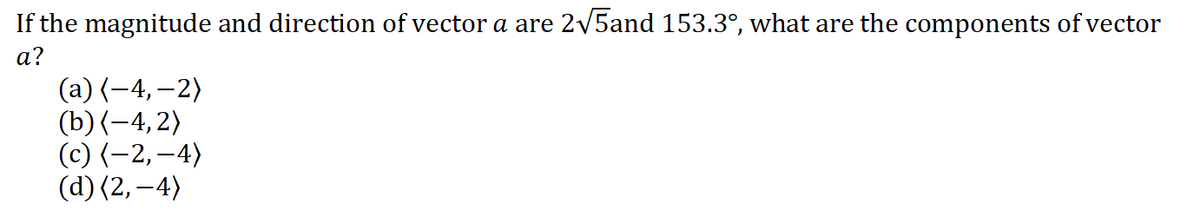 If the magnitude and direction of vector a are 2v5and 153.3°, what are the components of vector
а?
(а) (-4,— 2)
(b) (-4, 2)
(с) (-2, —4)
(d) (2,–4)
