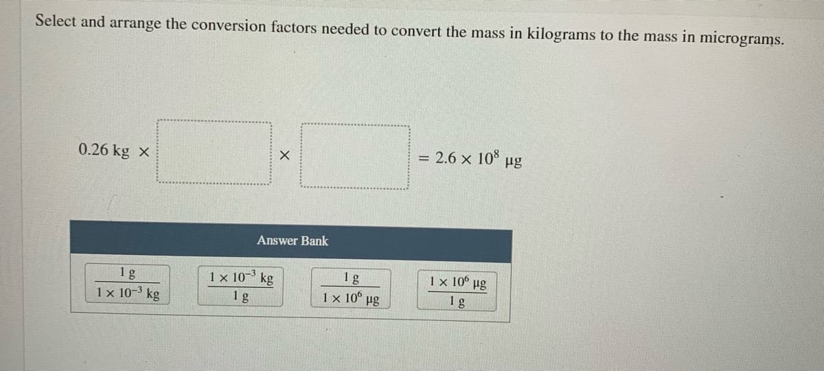 Select and arrange the conversion factors needed to convert the mass in kilograms to the mass in micrograms.
0.26 kg x
= 2.6 x 108
µg
Answer Bank
1 x 10° ug
1 g
1 x 10-3 kg
1 x 10- kg
1 g
1g
1 x 10° µg
1g
