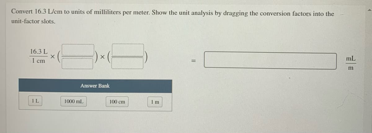 Convert 16.3 L/cm to units of milliliters per meter. Show the unit analysis by dragging the conversion factors into the
unit-factor slots.
16.3 L
mL
1 cm
Answer Bank
1L
1000 mL
100 cm
1 m
