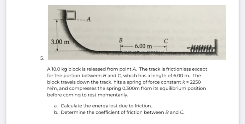 A
3.00 m
C
- 6.00 m-
5.
A 10.0 kg block is released from point A. The track is frictionless except
for the portion between Band C, which has a length of 6.00 m. The
block travels down the track, hits a spring of force constant k = 2250
N/m, and compresses the spring 0.300m from its equilibrium position
before coming to rest momentarily.
a. Calculate the energy lost due to friction.
b. Determine the coefficient of friction between B and C.
