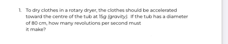 1. To dry clothes in a rotary dryer, the clothes should be accelerated
toward the centre of the tub at 15g (gravity). If the tub has a diameter
of 80 cm, how many revolutions per second must
it make?
