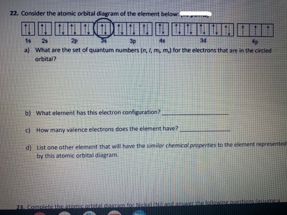 22. Consider the atomic orbital diagram of the element below:
1s
2s
2p
3p
4s
3d
4p
a) What are the set of quantum numbers (n, I, m, m) for the electrons that are in the circled
orbital?
b) What element has this electron configuration?
c) How many valence electrons does the element have?
d) List one other element that will have the similar chemical properties to the element represented
by this atomic orbital diagram.
swer the following auestions (assume a
23Complete the atomio orbital diaram for
