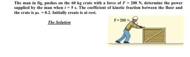 The man in fig, pushes on the 60 kg crate with a force of F = 200 N, determine the power
supplied by the man when 1 = 5 s. The coefficient of kinetic fraction between the floor and
the crate is uk = 0.2. Initially create is at rest.
The Solution
F-200 N
