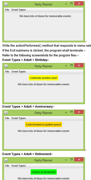 Party Planner
File Event Types
We have lots of ideas for memorable events
Write the actionPerformed() method that responds to menu sele
If the Exit submenu is clicked, the program shall terminate.
Refer to the following screenshots for the program flow.
Event Types > Adult > Birthday
Party Planner
File Event Types
Celebrate another year!
We have lots of ideas for memorable events
Event Types > Adult > Anniversary
Party Planner
File Event Types
Look forward to golden years!
We have lots of ideas for memorable events
Event Types > Adult > Retirement-
Party Planner
File Event Types
Cheers to hardwork!
We have lots of ideas for memorable events

