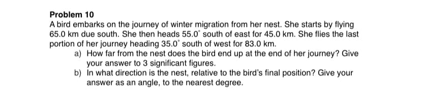 Problem 10
A bird embarks on the journey of winter migration from her nest. She starts by flying
65.0 km due south. She then heads 55.0° south of east for 45.0 km. She flies the last
portion of her journey heading 35.0' south of west for 83.0 km.
a) How far from the nest does the bird end up at the end of her journey? Give
your answer to 3 significant figures.
b) In what direction is the nest, relative to the bird's final position? Give your
answer as an angle, to the nearest degree.
