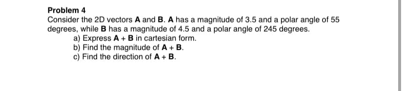 Problem 4
Consider the 2D vectors A and B. A has a magnitude of 3.5 and a polar angle of 55
degrees, while B has a magnitude of 4.5 and a polar angle of 245 degrees.
a) Express A + B in cartesian form.
b) Find the magnitude of A + B.
c) Find the direction of A + B.
