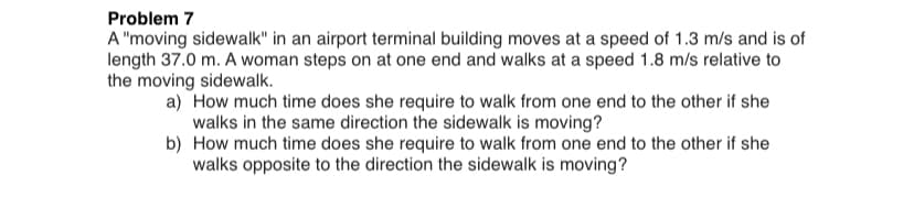 Problem 7
A "moving sidewalk" in an airport terminal building moves at a speed of 1.3 m/s and is of
length 37.0 m. A woman steps on at one end and walks at a speed 1.8 m/s relative to
the moving sidewalk.
a) How much time does she require to walk from one end to the other if she
walks in the same direction the sidewalk is moving?
b) How much time does she require to walk from one end to the other if she
walks opposite to the direction the sidewalk is moving?
