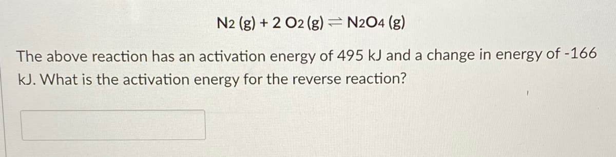 N2 (g) + 2 O2 (g)= N2O4 (g)
The above reaction has an activation energy of 495 kJ and a change in energy of -166
kJ. What is the activation energy for the reverse reaction?
