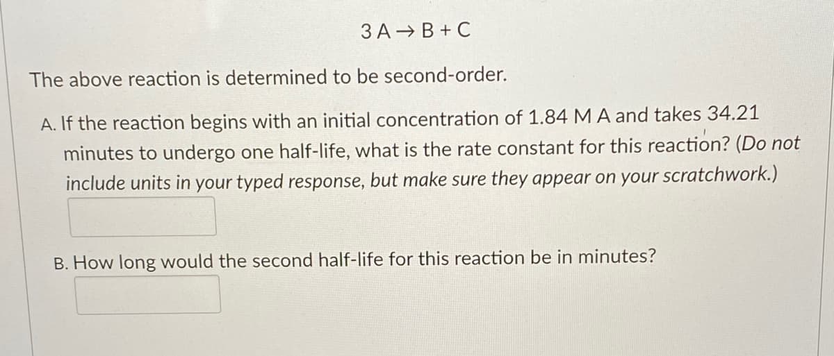 3 A B + C
The above reaction is determined to be second-order.
A. If the reaction begins with an initial concentration of 1.84 MA and takes 34.21
minutes to undergo one half-life, what is the rate constant for this reaction? (Do not
include units in your typed response, but make sure they appear on your scratchwork.)
B. How long would the second half-life for this reaction be in minutes?
