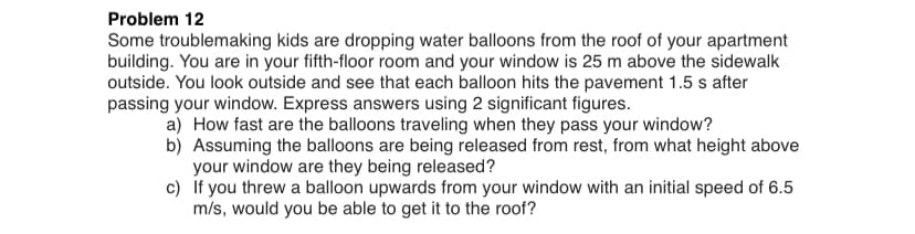 Problem 12
Some troublemaking kids are dropping water balloons from the roof of your apartment
building. You are in your fifth-floor room and your window is 25 m above the sidewalk
outside. You look outside and see that each balloon hits the pavement 1.5 s after
passing your window. Express answers using 2 significant figures.
a) How fast are the balloons traveling when they pass your window?
b) Assuming the balloons are being released from rest, from what height above
your window are they being released?
c) If you threw a balloon upwards from your window with an initial speed of 6.5
m/s, would you be able to get it to the roof?
