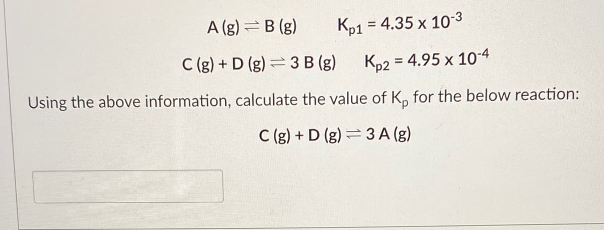 A (g) =B (g)
Kp1 = 4.35 x 10-3
%3D
C (g) + D (g) = 3 B (g)
Kp2 = 4.95 x 104
Using the above information, calculate the value of K, for the below reaction:
C (g) + D (g) = 3 A (g)
