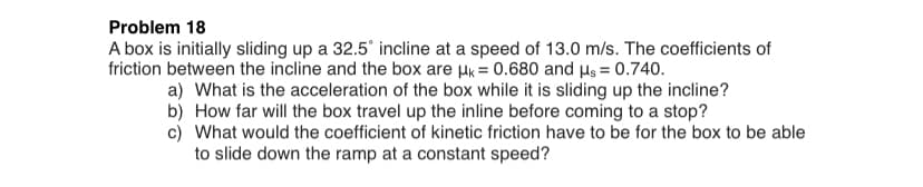 Problem 18
A box is initially sliding up a 32.5° incline at a speed of 13.0 m/s. The coefficients of
friction between the incline and the box are Hk = 0.680 and µs = 0.740.
a) What is the acceleration of the box while it is sliding up the incline?
b) How far will the box travel up the inline before coming to a stop?
c) What would the coefficient of kinetic friction have to be for the box to be able
to slide down the ramp at a constant speed?
