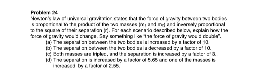 Problem 24
Newton's law of universal gravitation states that the force of gravity between two bodies
is proportional to the product of the two masses (m1 and m2) and inversely proportional
to the square of their separation (r). For each scenario described below, explain how the
force of gravity would change. Say something like "the force of gravity would double".
(a) The separation between the two bodies is increased by a factor of 10.
(b) The separation between the two bodies is decreased by a factor of 10.
(c) Both masses are tripled, and the separation is increased by a factor of 3.
(d) The separation is increased by a factor of 5.65 and one of the masses is
increased by a factor of 2.55.
