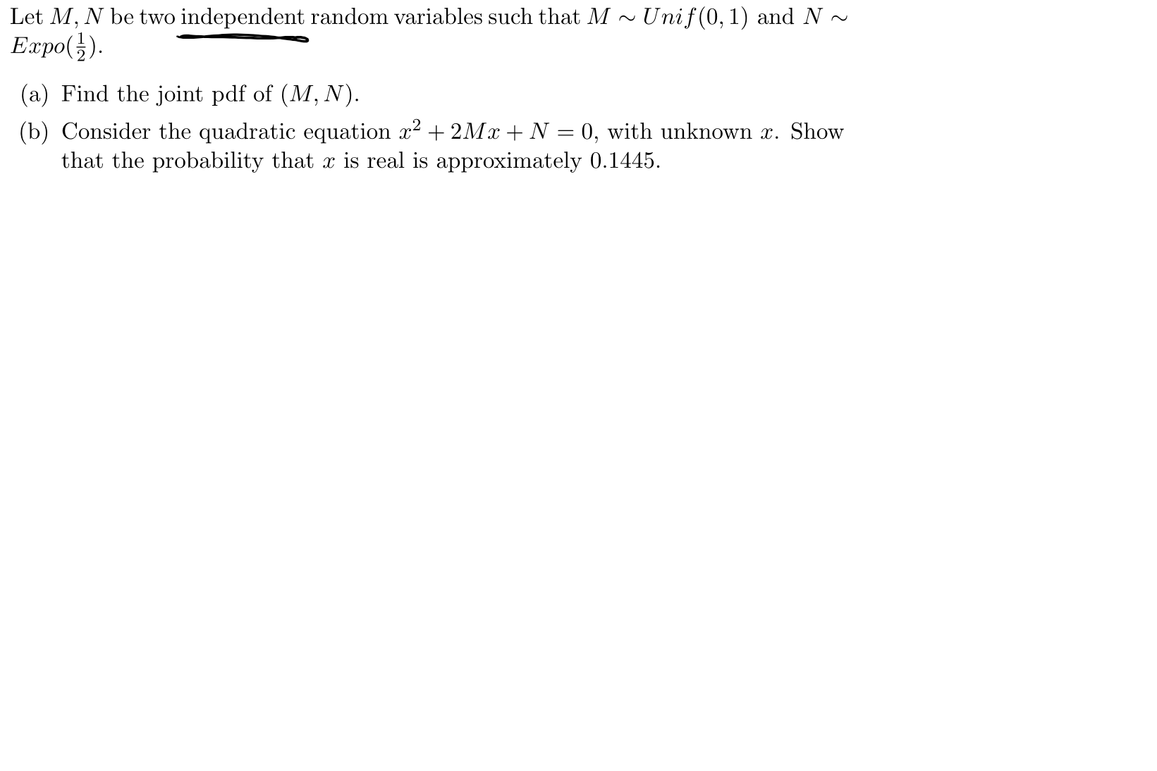 Let M, N be two independent random variables such that M~Unif(0,1) and N~
Expo()
(a) Find the joint pdf of (M, N).
(b) Consider the quadratic equation 2 2MzN0, with unknown z. Show
that the probability that x is real is approximately 0.1445
